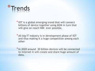 *
*IOT is a global emerging trend that will connect
billions of device together using M2M in turn that
will give an reach HMI ever possible.
*All big IT industry is in development phase of IOT
and thus making it a huge competition among each
other
*In 2020 around 30 billion devices will be connected
to internet it will create and share huge amount of
data.
 