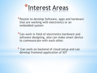 *
*Passion to develop Software, apps and hardware
that are working with electronics or an
embedded system
*Can work in field of electronics hardware and
software designing, also can make smart device
to communicate with each other.
* Can work on backend of cloud setup and can
develop frontend application of IOT
 