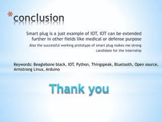 *
Smart plug is a just example of IOT, IOT can be extended
further in other fields like medical or defense purpose
Also the successful working prototype of smart plug makes me strong
candidate for the internship
Keywords: Beaglebone black, IOT, Python, Thingspeak, Bluetooth, Open source,
Armstrong Linux, Arduino
 