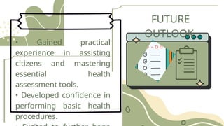 FUTURE
OUTLOOK
• Gained practical
experience in assisting
citizens and mastering
essential health
assessment tools.
• Developed confidence in
performing basic health
procedures.
 