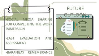 FUTURE
OUTLOOK
•SOCIAL MEDIA SHARING
FOR COMPLETING THE WORK
IMMERSION
•LAST EVALUATION AND
ASSESSMENT
•BARANGAY REMEMBRANCE
 
