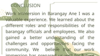 CONCLUSION
Work immersion in Barangay Ane I was a
valuable experience. We learned about the
different roles and responsibilities of the
barangay officials and employees. We also
gained a better understanding of the
challenges and opportunities facing the
community. We believe that our work
 