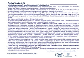 Emirati Arabi Uniti
 disciplina generale degli investimenti diretti esteri
 Il mercato degli EAU è rimasto per lungo tempo chiuso agli investimenti esteri, anche a causa dell’esistenza di un monopolio
 di Stato nella gestione dell’unica ricchezza del Paese, il settore petrolifero estrattivo.
 Poiché si prevede che i giacimenti petroliferi possano esaurirsi in un periodo di 20 anni, il Governo ha avviato un
 considerevole piano di diversificazione produttiva cercando di stimolare lo sviluppo di altri settori.
 Uno degli obiettivi principali è quello di fare degli EAU (in primis Dubai) un importante centro finanziario.
 Oggi, gli investimenti esteri sono incoraggiati attraverso numerosi incentivi, soprattutto nelle Free Trade Zone. Per il 2011 il
 Governo federale ha approvato un piano di investimenti di 12 Miliardi di dollari concentrati nel settore infrastrutturale e
 sociale.
 Non ci sono restrizioni al cambio o al rimpatrio di profitti.
 Da qualche anno gli EAU hanno avviato una politica di maggiore apertura verso i capitali esteri. L’unica forma societaria
 aperta alle aziende straniere è la SRL, che ricalca il modello previsto in occidente.
 Il capitale minimo di costituzione è di 65.000 AED, mentre nell’Emirato di Dubai è di 130.000 AED. Per creare una SRL è
 necessario che il 51% delle quote societarie sia posseduto da cittadini locali; la parte straniera può mantenere il controllo e
 l’amministrazione della società attraverso dei patti paralleli, i quali devono accordare agli azionisti locali un ruolo non solo
 formale nella gestione dell’impresa. Il rapporto di agenzia tra locali e stranieri è regolato da una normativa molto restrittiva.
 Tali accordi prevedono una scadenza temporale concordata, ma è prevista la possibilità per la parte straniera di rescindere il
 contratto anticipatamente. Se su questo punto non ci fosse accordo con la parte locale, sarebbe necessario avviare un
 contenzioso dimostrando a un'apposita commissione del Ministero dell’Economia le motivazioni di tale volontà di terminare il
 rapporto con il partner locale. Durante il contenzioso i prodotti della ditta straniera non possono essere venduti.
 Un’altra possibilità di accesso al mercato locale è attraverso la licenza commerciale a una società locale, individuale o no.
 La parte locale generalmente si limita a percepire una percentuale dei profitti.
 Poiché la possibilità di svolgere affari in EAU è legata ai rapporti che si instaurano con i partner locali (da questi dipende, tra
 l’altro, anche la possibilità di ottenere o di perdere il diritto di soggiorno per gli stranieri che siano impegnati in attività
 commerciali), è consigliabile che le parti straniere redigano dettagliatamente i contratti con una valida assistenza legale
 coinvolgendo anche le autorità governative locali e la rappresentanza italiana in loco.
 Il limite del 51% degli operatori nazionali non si applica alle Zone Franche di Dubai, dove gli investitori esteri
 possono avere la proprietà al 100% dei propri progetti.
 In linea con gli sforzi di diversificazione economica, è in corso di elaborazione un nuovo progetto di legge di riforma del
 settore degli investimenti esteri diretti.
                                                                        Fonte: Agenzia per la Promozione degli Investimenti esteri, EAU

a cura del Servizio Centrale Studi Economici di ANIE
                                                                                                                                    20
 