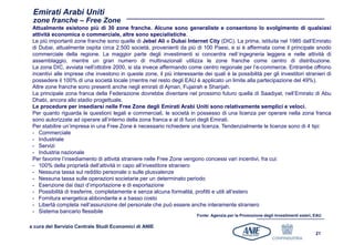 Emirati Arabi Uniti
 zone franche – Free Zone
 Attualmente esistono più di 30 zone franche. Alcune sono generaliste e consentono lo svolgimento di qualsiasi
 attività economica o commerciale, altre sono specialistiche.
 Le più importanti zone franche sono quelle di Jebel Alì e Dubai Internet City (DIC). La prima, istituita nel 1985 dall’Emirato
 di Dubai, attualmente ospita circa 2.500 società, provenienti da più di 100 Paesi, e si è affermata come il principale snodo
 commerciale della regione. La maggior parte degli investimenti si concentra nell`ingegneria leggera e nelle attività di
 assemblaggio, mentre un gran numero di multinazionali utilizza le zone franche come centro di distribuzione.
 La zona DIC, avviata nell’ottobre 2000, si sta invece affermando come centro regionale per l’e-commerce. Entrambe offrono
 incentivi alle imprese che investono in queste zone, il più interessante dei quali è la possibilità per gli investitori stranieri di
 possedere il 100% di una società locale (mentre nel resto degli EAU è applicato un limite alla partecipazione del 49%).
 Altre zone franche sono presenti anche negli emirati di Ajman, Fujairah e Sharijah.
 La principale zona franca della Federazione dovrebbe diventare nel prossimo futuro quella di Saadiyat, nell’Emirato di Abu
 Dhabi, ancora allo stadio progettuale.
 Le procedure per insediarsi nelle Free Zone degli Emirati Arabi Uniti sono relativamente semplici e veloci.
 Per quanto riguarda le questioni legali e commerciali, le società in possesso di una licenza per operare nella zona franca
 sono autorizzate ad operare all’interno della zona franca e al di fuori degli Emirati.
 Per stabilire un’impresa in una Free Zone è necessario richiedere una licenza. Tendenzialmente le licenze sono di 4 tipi:
 - Commerciale
 - Industriale
 - Servizi
 - Industria nazionale
 Per favorire l’insediamento di attività straniere nelle Free Zone vengono concessi vari incentivi, fra cui:
 - 100% della proprietà dell’attività in capo all’investitore straniero
 - Nessuna tassa sul reddito personale o sulle plusvalenze
 - Nessuna tassa sulle operazioni societarie per un determinato periodo
 - Esenzione dai dazi d’importazione e di esportazione
 - Possibilità di trasferire, completamente e senza alcuna formalità, profitti e utili all’estero
 - Fornitura energetica abbondante e a basso costo
 - Libertà completa nell’assunzione del personale che può essere anche interamente straniero
 - Sistema bancario flessibile
                                                                         Fonte: Agenzia per la Promozione degli Investimenti esteri, EAU

a cura del Servizio Centrale Studi Economici di ANIE
                                                                                                                                     21
 