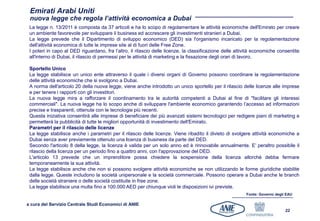 Emirati Arabi Uniti
 nuova legge che regola l’attività economica a Dubai
 La legge n. 13/2011 è composta da 37 articoli e ha lo scopo di regolamentare le attività economiche dell'Emirato per creare
 un ambiente favorevole per sviluppare il business ed accrescere gli investimenti stranieri a Dubai.
 La legge prevede che il Dipartimento di sviluppo economico (DED) sia l'organismo incaricato per la regolamentazione
 dell'attività economica di tutte le imprese site al di fuori delle Free Zone.
 I poteri in capo al DED riguardano, fra l’altro, il rilascio delle licenze, la classificazione delle attività economiche consentite
 all'interno di Dubai, il rilascio di permessi per le attività di marketing e la fissazione degli orari di lavoro.

 Sportello Unico
 La legge stabilisce un unico ente attraverso il quale i diversi organi di Governo possono coordinare la regolamentazione
 delle attività economiche che si svolgono a Dubai.
 A norma dell'articolo 20 della nuova legge, viene anche introdotto un unico sportello per il rilascio delle licenze alle imprese
 e per tenere i rapporti con gli investitori.
 La nuova legge mira a rafforzare il coordinamento tra le autorità competenti a Dubai al fine di "facilitare gli interessi
 commerciali". La nuova legge ha lo scopo anche di sviluppare l'ambiente economico garantendo l’accesso ad informazioni
 precise e trasparenti, ottenute con le tecnologie più recenti.
 Questa iniziativa consentirà alle imprese di beneficiare dei più avanzati sistemi tecnologici per redigere piani di marketing e
 permetterà la pubblicità di tutte le migliori opportunità di investimento dell'Emirato.
 Parametri per il rilascio delle licenze
 La legge stabilisce anche i parametri per il rilascio delle licenze. Viene ribadito il divieto di svolgere attività economiche a
 Dubai senza aver previamente ottenuto una licenza di business da parte del DED.
 Secondo l'articolo 8 della legge, la licenza è valida per un solo anno ed è rinnovabile annualmente. E’ peraltro possibile il
 rilascio della licenza per un periodo fino a quattro anni, con l'approvazione del DED.
 L'articolo 13 prevede che un imprenditore possa chiedere la sospensione della licenza allorché debba fermare
 temporaneamente la sua attività.
 La legge stabilisce anche che non si possono svolgere attività economiche se non utilizzando le forme giuridiche stabilite
 dalla legge. Queste includono la società unipersonale e la società commerciale. Possono operare a Dubai anche le branch
 delle società straniere o delle società costituite in free zone.
 La legge stabilisce una multa fino a 100.000 AED per chiunque violi le disposizioni ivi previste.
                                                                                                          Fonte: Governo degli EAU

a cura del Servizio Centrale Studi Economici di ANIE
                                                                                                                              22
 