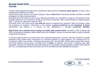 Emirati Arabi Uniti
 fiscalità

 Il sistema fiscale degli Emirati Arabi Uniti è caratterizzato dalla presenza di numerosi regimi speciali e di favore, volti a
 incentivare gli investimenti nel Paese.
 Gli EAU sono inclusi, anche se con alcune limitazioni, nelle tre black list che individuano gli Stati considerati a fiscalità
 privilegiata ai fini della normativa italiana.
 Nonostante gli Emirati Arabi Uniti siano inclusi nelle black list italiane, tra i due Stati è in vigore una Convenzione contro
 le doppie imposizioni. La Convenzione, firmata ad Abu Dhabi il 22 gennaio 1995, è stata ratificata con legge 28 agosto
 1997, n. 309, ed è in vigore dal 5 novembre 1997.
 Gli Emirati, infine, sono inclusi anche nella white list (decreto ministeriale del 4 settembre 1996) che individua i Paesi
 che consentono lo scambio di informazioni e che, pertanto, possono beneficiare di una tassazione di favore
 relativamente agli interessi e ai proventi da titoli obbligazionari e assimilati provenienti dall'Italia.

 Negli Emirati non è presente alcuna imposta sul reddito delle persone fisiche, nemmeno a titolo di ritenuta alla
 fonte. Le imprese che impiegano cittadini degli Emirati sono obbligate a versare una quota del salario a questi corrisposto
 in appositi fondi pensione.

 Al momento negli Emirati non è previsto alcun tipo di tassazione generale sui consumi. Nel corso del 2008, le autorità
 emiratensi hanno preannunciato l'introduzione di un'imposta generale sul valore aggiunto, con un'aliquota del 3%.
 L'introduzione della nuova imposta, inizialmente prevista per i primi mesi del 2009, sembra tuttavia essere stata rinviata.
 Gli Emirati applicano alcune tasse e contributi locali. A Dubai, ad esempio, sono dovute: un'imposta sugli edifici
 residenziali, che grava sul reddito derivante dalla locazione di unità abitative e stanze d'albergo a cittadini esteri (aliquota
 del 10%); un'imposta sugli immobili commerciali, pari al 5% del reddito derivante dall'affitto dei medesimi.




                                                                                                          Fonte: Governo degli EAU

a cura del Servizio Centrale Studi Economici di ANIE
                                                                                                                              25
 