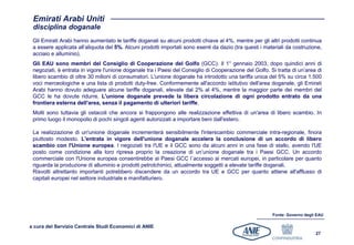 Emirati Arabi Uniti
 disciplina doganale
 Gli Emirati Arabi hanno aumentato le tariffe doganali su alcuni prodotti chiave al 4%, mentre per gli altri prodotti continua
 a essere applicata all’aliquota del 5%. Alcuni prodotti importati sono esenti da dazio (tra questi i materiali da costruzione,
 acciaio e alluminio).
 Gli EAU sono membri del Consiglio di Cooperazione del Golfo (GCC). Il 1° gennaio 2003, dopo quindici anni di
 negoziati, è entrata in vigore l'unione doganale tra i Paesi del Consiglio di Cooperazione del Golfo. Si tratta di un’area di
 libero scambio di oltre 30 milioni di consumatori. L'unione doganale ha introdotto una tariffa unica del 5% su circa 1.500
 voci merceologiche e una lista di prodotti duty-free. Conformemente all'accordo istitutivo dell'area doganale, gli Emirati
 Arabi hanno dovuto adeguare alcune tariffe doganali, elevate dal 2% al 4%, mentre la maggior parte dei membri del
 GCC le ha dovute ridurre. L'unione doganale prevede la libera circolazione di ogni prodotto entrato da una
 frontiera esterna dell'area, senza il pagamento di ulteriori tariffe.
 Molti sono tuttavia gli ostacoli che ancora si frappongono alle realizzazione effettiva di un'area di libero scambio. In
 primo luogo il monopolio di pochi singoli agenti autorizzati a importare beni dall'estero.

 La realizzazione di un'unione doganale incrementerà sensibilmente l'interscambio commerciale intra-regionale, finora
 piuttosto modesto. L'entrata in vigore dell'unione doganale accelera la conclusione di un accordo di libero
 scambio con l'Unione europea. I negoziati tra l'UE e il GCC sono da alcuni anni in una fase di stallo, avendo l'UE
 posto come condizione alla loro ripresa proprio la creazione di un’unione doganale tra i Paesi GCC. Un accordo
 commerciale con l'Unione europea consentirebbe ai Paesi GCC l´accesso ai mercati europei, in particolare per quanto
 riguarda la produzione di alluminio e prodotti petrolchimici, attualmente soggetti a elevate tariffe doganali.
 Risvolti altrettanto importanti potrebbero discendere da un accordo tra UE e GCC per quanto attiene all'afflusso di
 capitali europei nel settore industriale e manifatturiero.




                                                                                                         Fonte: Governo degli EAU

a cura del Servizio Centrale Studi Economici di ANIE
                                                                                                                             27
 