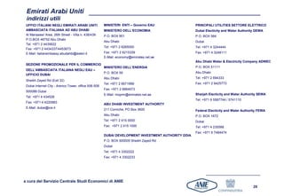 Emirati Arabi Uniti
 indirizzi utili
 UFFICI ITALIANI NEGLI EMIRATI ARABI UNITI            MINISTERI ENTI – Governo EAU                  PRINCIPALI UTILITIES SETTORE ELETTRICO
 AMBASCIATA ITALIANA AD ABU DHABI                     MINISTERO DELL’ECONOMIA                       Dubai Electicity and Water Authority DEWA
 Al Manaseer Area, 26th Street - Villa n. 438/439     P.O. BOX 901                                  P.O. BOX 564
 P.O.BOX 46752 Abu Dhabi
                                                      Abu Dhabi                                     Dubai
 Tel: +971 2 4435622
                                                      Tel: +971 2 6265000                           Tel: +971 4 3244444
 Fax: +971 2 4434337/4453673
 E-Mail: italianembassy.abudahbi@esteri.it            Fax: +971 2 6215339                           Fax: +971 4 3248111
                                                      E-Mail: economy@emirates.net.ae
                                                                                                    Abu Dhabi Water & Electricity Company ADWEC
 SEZIONE PROMOZIONALE PER IL COMMERCIO
                                                      MINISTERO DELL’ENERGIA                        P.O. BOX 51111
 DELL’AMBASCIATA ITALIANA NEGLI EAU –
                                                      P.O. BOX 59                                   Abu Dhabi
 UFFICIO DUBAI
                                                      Abu Dhabi                                     Tel: +971 2 694333
 Sheikh Zayed Rd (Exit 32)
                                                      Tel: +971 2 6671999                           Fax: +971 2 6425773
 Dubai Internet City - Arenco Tower, office 506-508
                                                      Fax: +971 2 6664573
 500088 Dubai
                                                      E-Mail: mopmr@emirates.net.ae                 Sharjah Electicity and Water Authority SEWA
 Tel: +971 4 434528
                                                                                                    Tel: +971 6 5567744 / 5741110
 Fax: +971 4 4220983
                                                      ABU DHABI INVESTMENT AUTHORITY
 E-Mail: dubai@ice.it
                                                      211 Corniche, PO Box 3600                     Federal Electicity and Water Authority FEWA
                                                      Abu Dhabi                                     P.O. BOX 1672
                                                      Tel: +971 2 415 0000                          Dubai
                                                      Fax: +971 2 415 1000                          Tel: +971 4 235588
                                                                                                    Fax: +971 6 7484474
                                                      DUBAI DEVELOPMENT INVESTMENT AUTHORITY DDIA
                                                      P.O. BOX 500005 Sheikh Zayed Rd
                                                      Dubai
                                                      Tel: +971 4 3302222
                                                      Fax: +971 4 3302233




a cura del Servizio Centrale Studi Economici di ANIE
                                                                                                                                       29
 