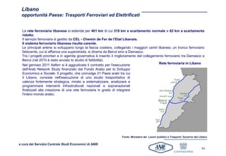 Libano
 opportunità Paese: Trasporti Ferroviari ed Elettrificati


  La rete ferroviaria libanese si estende per 401 km di cui 319 km a scartamento normale e 82 km a scartamento
  ridotto.
  Il servizio ferroviario è gestito da CEL - Chemin de Fer de l'Etat Libanais.
  Il sistema ferroviario libanese risulta carente.
  Le principali arterie si sviluppano lungo la fascia costiera, collegando i maggiori centri libanesi; un tronco ferroviario
  fatiscente, cui si affianca una superstrada, si dirama da Beirut sino a Damasco.
  Tra i progetti prioritari e in agenda governativa è inserito il miglioramento del collegamento ferroviario tra Damasco e
  Beirut (nel 2010 è stato avviato lo studio di fattibilità).
                                                                                             Rete ferroviaria in Libano
  Nel gennaio 2011 Italferr si è aggiudicata il contratto per l'esecuzione
  dell'Arab Network Study finanziato dal Fondo Arabo per lo Sviluppo
  Economico e Sociale. Il progetto, che coinvolge 21 Paesi arabi tra cui
  il Libano, consiste nell'esecuzione di uno studio trasportistico di
  valenza fortemente strategica, mirato a sistematizzare, analizzare e
  programmare interventi infrastrutturali nazionali e sopranazionali
  finalizzati alla creazione di una rete ferroviaria in grado di integrare
  l'intero mondo arabo.




                                                                    Fonte: Ministero dei Lavori pubblici e Trasporti, Governo del Libano

a cura del Servizio Centrale Studi Economici di ANIE
                                                                                                                                   11
 