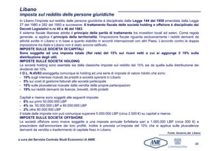 Libano
 imposta sul reddito delle persone giuridiche
 In Libano l’imposta sul reddito delle persone giuridiche è disciplinata dalla Legge 144 del 1959 emendata dalla Legge
 27 del 1980 e 282 del 1993 e successive. Il trattamento fiscale delle società holding e offshore è disciplinato dai
 Decreti Legislativi n.ro 45 e 46 del 1983.
 Il sistema fiscale libanese adotta il principio della parità di trattamento tra investitori locali ed esteri. Come regola
 generale, si applica il principio della territorialità: l'imposizione fiscale riguarda esclusivamente i redditi derivanti da
 attività svolte in Libano o in base a quanto stabilito in accordi internazionali con altri Paesi. L’accordo contro la doppia
 imposizione tra Italia e Libano non è stato ancora ratificato.
 IMPOSTE SULLE SOCIETA’ DI CAPITALI
 Sono soggette ad una imposta totale (flat rate) del 15% sui ricavi netti a cui si aggiunge il 10% sulla
 distribuzione degli utili.
 IMPOSTE SULLE SOCIETA’ HOLDING
 Le società holding sono esentate sia dalla classiche imposte sul reddito del 15% sia da quella sulla distribuzione dei
 dividendi del 10%.
 Il D.L. N.45/83 assoggetta comunque le holding ad una serie di imposte di valore ridotto che sono:
 - 10% sugli interessi ricavati da prestiti a società operanti in Libano
 - 5% sui costi di gestione fatturati alle società partecipate
 - 10% sulle plusvalenze ricavate dalla vendita delle proprie partecipazioni
 - 10% sui redditi derivanti da licenze, brevetti, diritti protetti

 Capitali e riserve sono soggetti alle seguenti imposte:
 - 6% sui primi 50.000.000 LBP
 - 4% da 50.000.000 LBP a 80.000.000 LBP
 - 2% oltre 80.000.000 LBP
 Il totale delle imposte non può comunque superare 5.000.000 LBP (circa 2.500 €) su capitali e riserve.
 IMPOSTE SULLE SOCIETA’ OFFSHORE
 Le società offshore sono invece soggette a una imposta annuale forfettaria pari a 1.000.000 LBP (circa 500 €) a
 prescindere dall’ammontare dei loro profitti. Inoltre è prevista un’imposta del 10% che si applica sulle plusvalenze
 derivanti da vendita o trasferimento di capitale fisso in Libano.
                                                                                                       Fonte: Governo del Libano

a cura del Servizio Centrale Studi Economici di ANIE
                                                                                                                            23
 