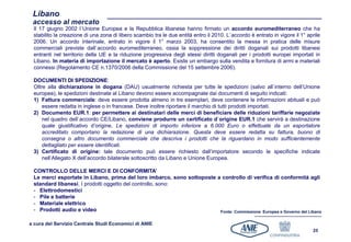 Libano
 accesso al mercato
 Il 17 giugno 2002 l`Unione Europea e la Repubblica libanese hanno firmato un accordo euromediterraneo che ha
 stabilito la creazione di una zona di libero scambio tra le due entità entro il 2010. L`accordo è entrato in vigore il 1° aprile
 2006. Un accordo interinale, entrato in vigore il 1° marzo 2003, ha consentito la messa in pratica delle misure
 commerciali previste dall`accordo euromediterraneo, ossia la soppressione dei diritti doganali sui prodotti libanesi
 entranti nel territorio della UE e la riduzione progressiva degli stessi diritti doganali per i prodotti europei importati in
 Libano. In materia di importazione il mercato è aperto. Esiste un embargo sulla vendita e fornitura di armi e materiali
 connessi (Regolamento CE n.1370/2006 della Commissione del 15 settembre 2006).

 DOCUMENTI DI SPEDIZIONE:
 Oltre alla dichiarazione in dogana (DAU) usualmente richiesta per tutte le spedizioni (salvo all`interno dell’Unione
 europea), le spedizioni destinate al Libano devono essere accompagnate dai documenti di seguito indicati:
 1) Fattura commerciale: deve essere prodotta almeno in tre esemplari, deve contenere le informazioni abituali e può
     essere redatta in inglese o in francese. Deve inoltre riportare il marchio di tutti prodotti importati.
 2) Documento EUR.1: per permettere ai destinatari delle merci di beneficiare delle riduzioni tariffarie negoziate
     nel quadro dell`accordo CE/Libano, conviene produrre un certificato d`origine EUR.1 che servirà a destinazione
     quale giustificativo d’origine. Le spedizioni di importo inferiore a 6.000 Euro o effettuate da un esportatore
     accreditato comportano la redazione di una dichiarazione. Questa deve essere redatta su fattura, buono di
     consegna o altro documento commerciale che descriva i prodotti che la riguardano in modo sufficientemente
     dettagliato per essere identificati.
 3) Certificato di origine: tale documento può essere richiesto dall’importatore secondo le specifiche indicate
     nell’Allegato X dell’accordo bilaterale sottoscritto da Libano e Unione Europea.

 CONTROLLO DELLE MERCI E DI CONFORMITA’
 Le merci esportate in Libano, prima del loro imbarco, sono sottoposte a controllo di verifica di conformità agli
 standard libanesi. I prodotti oggetto del controllo, sono:
 - Elettrodomestici
 - Pile e batterie
 - Materiale elettrico
 - Prodotti audio e video                                               Fonte: Commissione Europea e Governo del Libano


a cura del Servizio Centrale Studi Economici di ANIE
                                                                                                                             25
 
