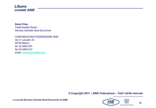 Libano
 contatti ANIE



 Devis Friso
 Trade Analyst Senior
 Servizio Centrale Studi Economici

 CONFINDUSTRIA FEDERAZIONE ANIE
 Via V. Lancetti, 43
 20158 Milano
 tel. 02-3264.397
 fax 02-3264.212
 email: internazionale@anie.it




                                                       © Copyright 2011 – ANIE Federazione – Tutti i diritti riservati

a cura del Servizio Centrale Studi Economici di ANIE
                                                                                                                  29
 