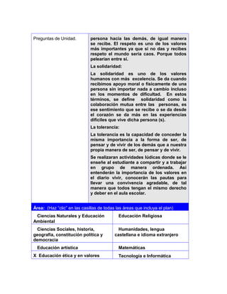 Preguntas de Unidad. persona hacia las demás, de igual manera
se recibe. El respeto es uno de los valores
más importantes ya que si no das y recibes
respeto el mundo sería caos. Porque todos
pelearían entre sí.
La solidaridad:
La solidaridad es uno de los valores
humanos con más excelencia. Se da cuando
recibimos apoyo moral o físicamente de una
persona sin importar nada a cambio incluso
en los momentos de dificultad. En estos
términos, se define solidaridad como la
colaboración mutua entre las personas, es
ese sentimiento que se recibe o se da desde
el corazón se da más en las experiencias
difíciles que vive dicha persona (s).
La tolerancia:
La tolerancia es la capacidad de conceder la
misma importancia a la forma de ser, de
pensar y de vivir de los demás que a nuestra
propia manera de ser, de pensar y de vivir.
Se realizaran actividades lúdicas donde se le
enseñe al estudiante a compartir y a trabajar
en grupo de manera ordenada. Así
entenderán la importancia de los valores en
el diario vivir, conocerán las pautas para
llevar una convivencia agradable, de tal
manera que todos tengan el mismo derecho
y deber en el aula escolar.
Área: (Haz “clic” en las casillas de todas las áreas que incluya el plan)
Ciencias Naturales y Educación
Ambiental
Educación Religiosa
Ciencias Sociales, historia,
geografía, constitución política y
democracia
Humanidades, lengua
castellana e idioma extranjero
Educación artística Matemáticas
X Educación ética y en valores Tecnología e Informática
3
 