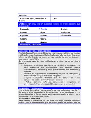 humanos
Educación física, recreación y
deporte
Otra:
Grado escolar: (Haz “clic” en las casillas de todos los niveles escolares que
corresponda:
Preescolar X Quinto Décimo
Primero Sexto Undécimo
Segundo Séptimo Duodécimo
Tercero Octavo
Cuarto Noveno
Lineamientos Curriculares
Estándares de Competencias Básicas
“los Estándares de Competencias Básicas son criterios claros y públicos que permiten
establecer los niveles básicos de calidad de la educación a los que tienen derecho los
niños y las niñas de todas las regiones del país, en todas las áreas que integran el
conocimiento escolar” MEN
Reconozco que todos los niños y niñas tienen el mismo valor y los mismos
derechos.
- Reconozco lo distintas que somos las personas y comprendo que
estas diferencias son oportunidades para construir nuevos
conocimientos y relaciones y hacer que la vida sea más interesante y
divertida.
- Identifico mi origen cultural y reconozco y respeto las semejanzas y
diferencias con el origen cultural de otra gente.
- Coopero y muestro solidaridad con mis compañeros y mis
compañeras; trabajo constructivamente en equipo.
- Participo con mis profesores, compañeros y compañeras en
proyectos colectivos orientados al bien común y a la solidaridad.
Actividades/ Procedimientos
Una síntesis clara del proceso de enseñanza, que incluya una descripción
del alcance y las secuencias de las actividades de los estudiantes, y una
explicación sobre la forma en que éstas comprometerán al alumno en la
planificación de su propio aprendizaje.
Actividades a desarrollar:
Empezaremos a interactuar con los niños con juego llamado “aclarando
valores” con el demostraremos que los valores varían de acuerdo con las
4
 