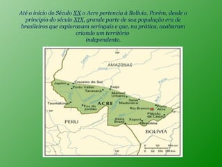 Até o início do Século  XX  o Acre pertencia à Bolívia. Porém, desde o príncipio do século  XIX , grande parte de sua população era de brasileiros que exploravam seringais e que, na prática, acabaram criando um território  independente. 