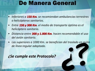 De Manera General Inferiores a  150 Km . se recomiendan ambulancias terrestres o helicópteros sanitarios. Entre  150 y 300 Km . el medio de transporte óptimo es el helicóptero sanitario. Distancia entre  300 y 1.000 Km . hacen recomendable el uso del avión sanitario. Las superiores a 1000 Km. se benefician del traslado en avión de línea regular adaptado. ¿Se cumple este Protocolo? 