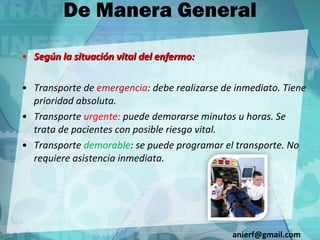 De Manera General Según la situación vital del enfermo: Transporte de  emergenci a : debe realizarse de inmediato. Tiene prioridad absoluta. Transporte  urgente:  puede demorarse minutos u horas. Se trata de pacientes con posible riesgo vital. Transporte  demorable : se puede programar el transporte. No requiere asistencia inmediata. [email_address] 
