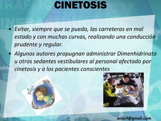 CINETOSIS Evitar, siempre que se pueda, las carreteras en mal estado y con muchas curvas, realizando una conducción prudente y regular. Algunos autores propugnan administrar Dimenhidrinato u otros sedantes vestibulares al personal afectado por cinetosis y a los pacientes conscientes [email_address] 