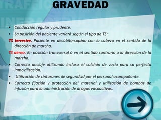 GRAVEDAD Conducción regular y prudente. La posición del paciente variará según el tipo de TS: TS terrestre.  Paciente en decúbito-supino con la cabeza en el sentido de la dirección de marcha. TS aéreo.  En posición transversal ó en el sentido contrario a la dirección de la marcha. Correcto anclaje utilizando incluso el colchón de vacío para su perfecta inmovilización. Utilización de cinturones de seguridad por el personal acompañante. Correcta fijación y protección del material y utilización de bombas de infusión para la administración de drogas vasoactivas. 