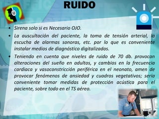 RUIDO Sirena solo si es Necesario OJO. La auscultación del paciente, la toma de tensión arterial, la escucha de alarmas sonoras, etc. por lo que es conveniente instalar medios de diagnóstico digitalizados. Teniendo en cuenta que niveles de ruido de 70 db. provocan alteraciones del sueño en adultos, y cambios en la frecuencia cardiaca y vasoconstricción periférica en el neonato, amen de provocar fenómenos de ansiedad y cuadros vegetativos; sería conveniente tomar medidas de protección acústica para el paciente, sobre todo en el TS aéreo. 