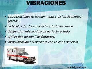 VIBRACIONES Las vibraciones se pueden reducir de las siguientes formas: Vehículos de TS en perfecto estado mecánico. Suspensión adecuada y en perfecto estado. Utilización de camillas flotantes. Inmovilización del paciente con colchón de vacío. [email_address] 