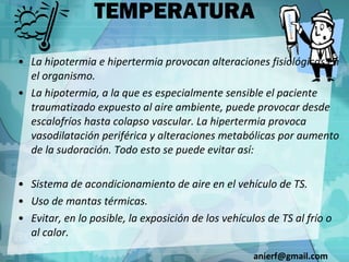 TEMPERATURA La hipotermia e hipertermia provocan alteraciones fisiológicas en el organismo. La hipotermia, a la que es especialmente sensible el paciente traumatizado expuesto al aire ambiente, puede provocar desde escalofríos hasta colapso vascular. La hipertermia provoca vasodilatación periférica y alteraciones metabólicas por aumento de la sudoración. Todo esto se puede evitar así: Sistema de acondicionamiento de aire en el vehículo de TS. Uso de mantas térmicas. Evitar, en lo posible, la exposición de los vehículos de TS al frío o al calor. [email_address] 