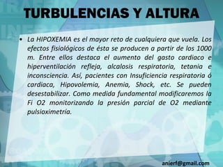 La HIPOXEMIA es el mayor reto de cualquiera que vuela. Los efectos fisiológicos de ésta se producen a partir de los 1000 m. Entre ellos destaca el aumento del gasto cardiaco e hiperventilación refleja, alcalosis respiratoria, tetania e inconsciencia. Así, pacientes con Insuficiencia respiratoria ó cardiaca, Hipovolemia, Anemia, Shock, etc. Se pueden desestabilizar. Como medida fundamental modificaremos la Fi O2 monitorizando la presión parcial de O2 mediante pulsioximetría. TURBULENCIAS Y ALTURA [email_address] 