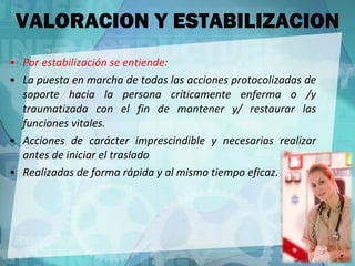 Por estabilización se entiende: La puesta en marcha de todas las acciones protocolizadas de soporte hacia la persona críticamente enferma o /y traumatizada con el fin de mantener y/ restaurar las funciones vitales. Acciones de carácter imprescindible y necesarias realizar antes de iniciar el traslado  Realizadas de forma rápida y al mismo tiempo eficaz. VALORACION Y ESTABILIZACION 