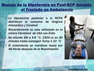 Manejo de la Hipotermia en Post-RCP durante  el Traslado en Ambulancia La Hipotermia posterior a la RCPA disminuye el consumo de Oxígeno miocardico y Cerebral Recientemente se esta utilizando en la clínica Cleveland  de USA con Éxito Se infunde SSI a 4-6 °C, 1500 cc en 30 minutos hasta conseguir Temp ≤ 33 °C El tratamiento se mantiene hasta por 48 Horas después de la Reanimación [email_address] 
