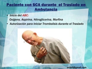 Paciente con SCA durante  el Traslado en Ambulancia Inicio del  ABC: Oxígeno, Aspirina, Nitroglicerina, Morfina Autorización para Iniciar Trombolisis durante el Traslado [email_address] 