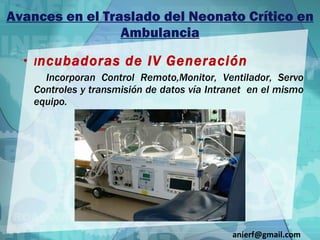 Avances en el Traslado del Neonato Crítico en Ambulancia I ncubadoras de IV Generación Incorporan Control Remoto,Monitor, Ventilador, Servo Controles y transmisión de datos vía Intranet  en el mismo equipo. [email_address] 