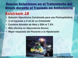 Nuevas Soluciones en el Tratamiento del Shock durante el Traslado en Ambulancia Solutraum 18 Solución Hipertónica Combinada para uso Prehospitalàrio 1 ml equivale a 4 ml de un Cristaloide Combina Almidón de Maíz y SSH al 7,5% Más efectiva en Hipovolemia Severa Mejor respuesta del Paciente a la Hipotensión [email_address] 