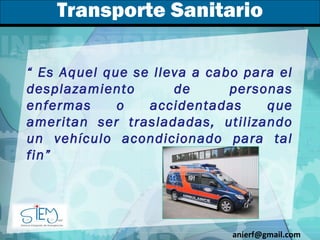 Transporte Sanitario “  Es Aquel que se lleva a cabo para el desplazamiento de personas enfermas o accidentadas que ameritan ser trasladadas, utilizando un vehículo acondicionado para tal fin”  [email_address] 