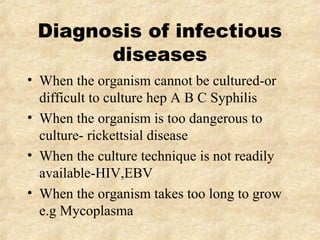 Diagnosis of infectious 
diseases 
• When the organism cannot be cultured-or 
difficult to culture hep A B C Syphilis 
• When the organism is too dangerous to 
culture- rickettsial disease 
• When the culture technique is not readily 
available-HIV,EBV 
• When the organism takes too long to grow 
e.g Mycoplasma 
 