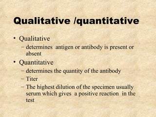 Qualitative /quantitative 
• Qualitative 
– determines antigen or antibody is present or 
absent 
• Quantitative 
– determines the quantity of the antibody 
– Titer 
– The highest dilution of the specimen usually 
serum which gives a positive reaction in the 
test 
 