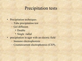 Precipitation tests 
• Precipitation techniques 
– Tube precipitation test 
– Gel diffusion 
• Double 
• Single radial 
• precipitation in agar with an electric field 
– Immuno electrophoresis 
– Countercurrent electrophoresis (CEP), 
 