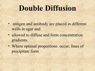 Double Diffusion 
• antigen and antibody are placed in different 
wells in agar and 
• allowed to diffuse and form concentration 
gradients. 
• Where optimal proportions occur, lines of 
precipitate form 
 