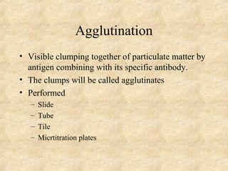 Agglutination 
• Visible clumping together of particulate matter by 
antigen combining with its specific antibody. 
• The clumps will be called agglutinates 
• Performed 
– Slide 
– Tube 
– Tile 
– Micrtitration plates 
 