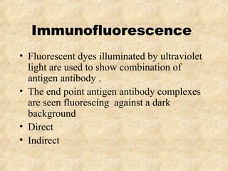 Immunofluorescence 
• Fluorescent dyes illuminated by ultraviolet 
light are used to show combination of 
antigen antibody . 
• The end point antigen antibody complexes 
are seen fluorescing against a dark 
background 
• Direct 
• Indirect 
 