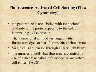 Fluorescence-Activated Cell Sorting (Flow 
Cytometry) 
• the patient's cells are labeled with monoclonal 
antibody to the protein specific to the cell of 
interest, e.g., CD4 protein 
• The monoclonal antibody is tagged with a 
fluorescent dye, such as fluorescein or rhodamine. 
• Single cells are passed through a laser light beam, 
• the number of cells that fluoresce is counted by 
use of a machine called a fluorescence-activated 
cell sorter (FACS). 
 