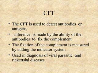 CFT 
• The CFT is used to detect antibodies or 
antigens 
• inference is made by the ability of the 
antibodies to fix the complement 
• The fixation of the complement is measured 
by adding the indicator system 
• Used in diagnosis of viral parasitic and 
rickettsial diseases 
 