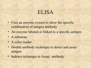 ELISA 
• Uses an enzyme system to show the specific 
combination of antigen antibody 
• An enzyme labeled or linked to a specific antigen 
• A substrate 
• A color reader 
• Double antibody technique to detect and assay 
antigen 
• Indirect technique to Assay antibody 
 