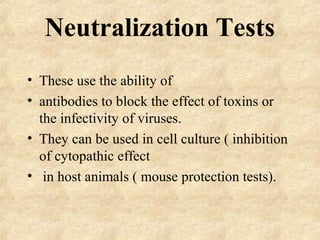 Neutralization Tests 
• These use the ability of 
• antibodies to block the effect of toxins or 
the infectivity of viruses. 
• They can be used in cell culture ( inhibition 
of cytopathic effect 
• in host animals ( mouse protection tests). 
 