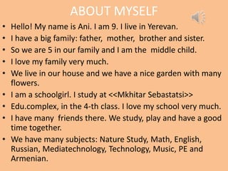 ABOUT MYSELF
• Hello! My name is Ani. I am 9. I live in Yerevan.
• I have a big family: father, mother, brother and sister.
• So we are 5 in our family and I am the middle child.
• I love my family very much.
• We live in our house and we have a nice garden with many
flowers.
• I am a schoolgirl. I study at <<Mkhitar Sebastatsi>>
• Edu.complex, in the 4-th class. I love my school very much.
• I have many friends there. We study, play and have a good
time together.
• We have many subjects: Nature Study, Math, English,
Russian, Mediatechnology, Technology, Music, PE and
Armenian.
 