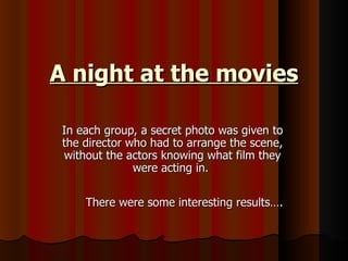 A night at the movies

 In each group, a secret photo was given to
 the director who had to arrange the scene,
 without the actors knowing what film they
               were acting in.

     There were some interesting results….
 