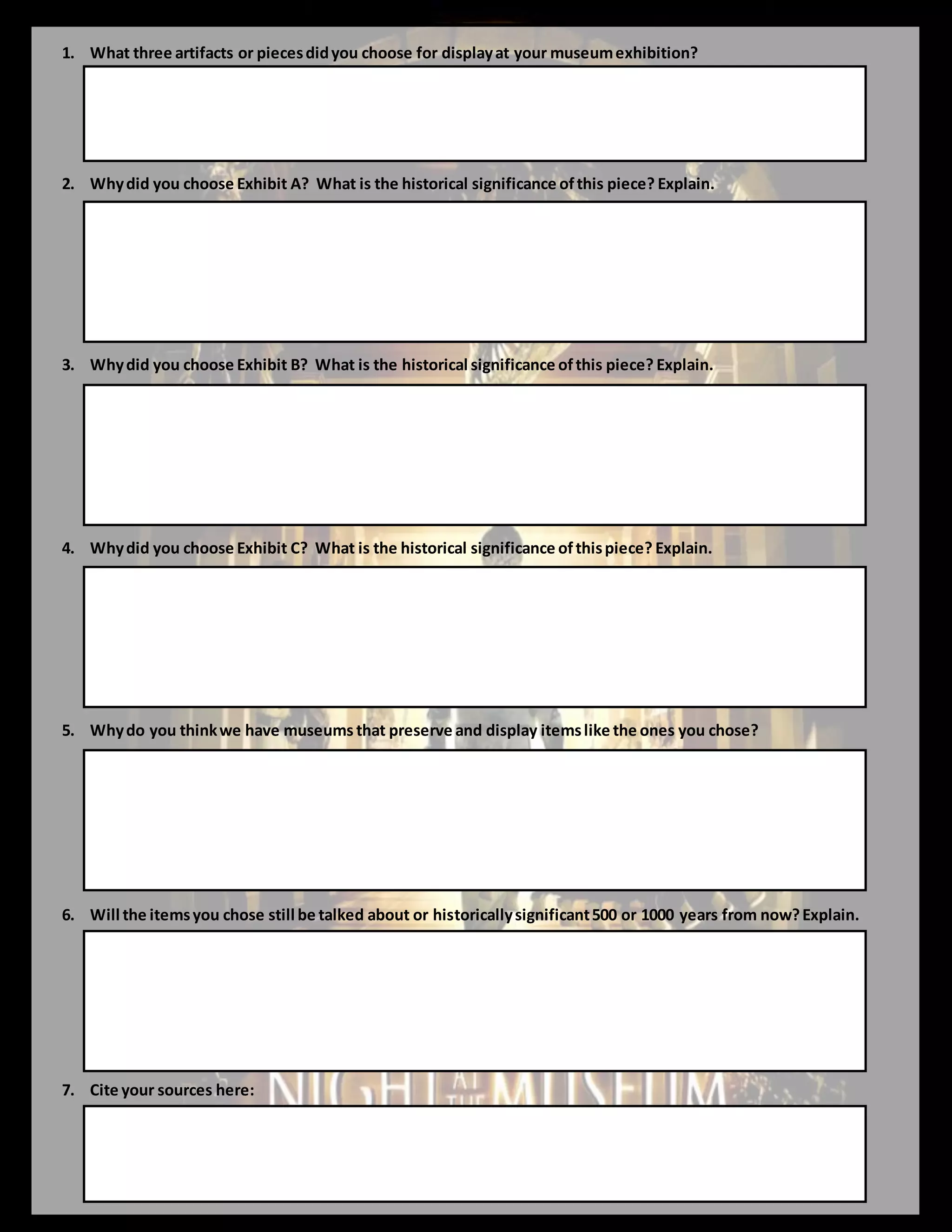 1. What three artifacts or piecesdidyou choose for displayat your museumexhibition?
2. Whydid you choose Exhibit A? What is the historical significance ofthis piece? Explain.
3. Whydid you choose Exhibit B? What is the historical significance ofthis piece? Explain.
4. Whydid you choose Exhibit C? What is the historical significance ofthispiece? Explain.
5. Whydo you thinkwe have museums that preserve and display itemslike the ones you chose?
6. Will the itemsyou chose still be talked about or historicallysignificant500 or 1000 years from now?Explain.
7. Cite your sources here:
 
