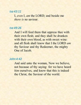 Isa 43:11
I, even I, am the LORD; and beside me
there is no saviour.
Isa 49:26
And I will feed them that oppress thee with
their own flesh; and they shall be drunken
with their own blood, as with sweet wine:
and all flesh shall know that I the LORD am
thy Saviour and thy Redeemer, the mighty
One of Jacob.
John4:42
And said unto the woman, Now we believe,
not because of thy saying: for we have heard
him ourselves, and know that this is indeed
the Christ, the Saviour of the world.
 