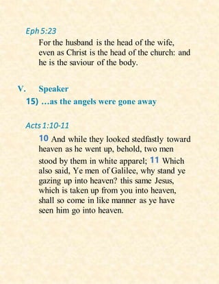 Eph5:23
For the husband is the head of the wife,
even as Christ is the head of the church: and
he is the saviour of the body.
V. Speaker
15) …as the angels were gone away
Acts1:10-11
10 And while they looked stedfastly toward
heaven as he went up, behold, two men
stood by them in white apparel; 11 Which
also said, Ye men of Galilee, why stand ye
gazing up into heaven? this same Jesus,
which is taken up from you into heaven,
shall so come in like manner as ye have
seen him go into heaven.
 