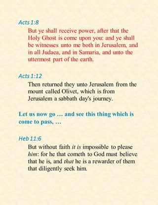 Acts1:8
But ye shall receive power, after that the
Holy Ghost is come upon you: and ye shall
be witnesses unto me both in Jerusalem, and
in all Judaea, and in Samaria, and unto the
uttermost part of the earth.
Acts1:12
Then returned they unto Jerusalem from the
mount called Olivet, which is from
Jerusalem a sabbath day's journey.
Let us now go … and see this thing which is
come to pass, …
Heb11:6
But without faith it is impossible to please
him: for he that cometh to God must believe
that he is, and that he is a rewarder of them
that diligently seek him.
 