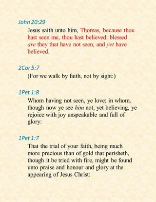 John20:29
Jesus saith unto him, Thomas, because thou
hast seen me, thou hast believed: blessed
are they that have not seen, and yet have
believed.
2Cor 5:7
(For we walk by faith, not by sight:)
1Pet 1:8
Whom having not seen, ye love; in whom,
though now ye see him not, yet believing, ye
rejoice with joy unspeakable and full of
glory:
1Pet 1:7
That the trial of your faith, being much
more precious than of gold that perisheth,
though it be tried with fire, might be found
unto praise and honour and glory at the
appearing of Jesus Christ:
 